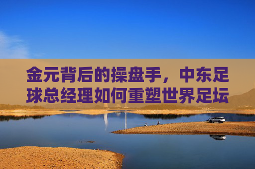 金元背后的操盘手，中东足球总经理如何重塑世界足坛