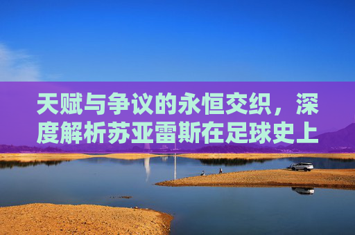 天赋与争议的永恒交织,深度解析苏亚雷斯在足球史上的独特地位