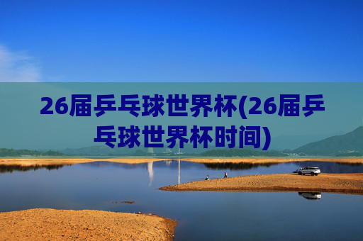 26届乒乓球世界杯(26届乒乓球世界杯时间)