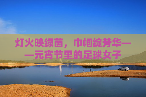 灯火映绿茵,巾帼绽芳华——元宵节里的足球女子