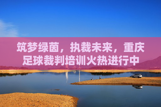 筑梦绿茵,执裁未来,重庆足球裁判培训火热进行中