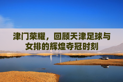 津门荣耀,回顾天津足球与女排的辉煌夺冠时刻