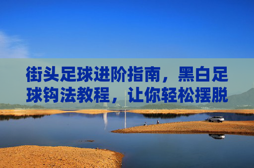 街头足球进阶指南，黑白足球钩法教程，让你轻松摆脱防守