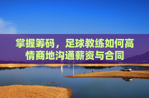 掌握筹码,足球教练如何高情商地沟通薪资与合同