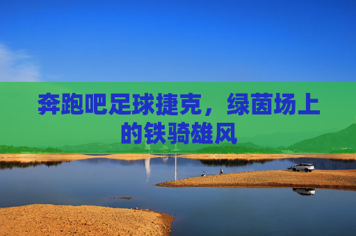 奔跑吧足球捷克，绿茵场上的铁骑雄风