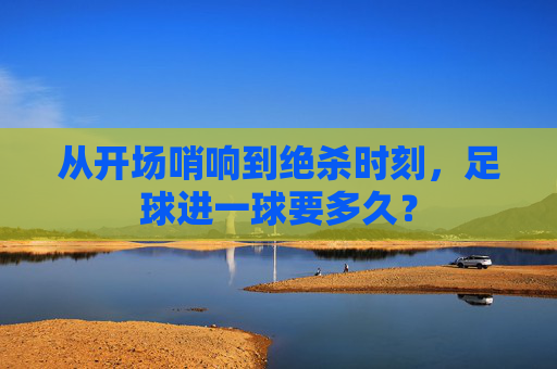 从开场哨响到绝杀时刻,足球进一球要多久?