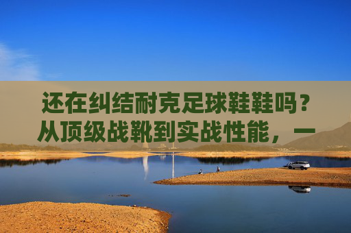 还在纠结耐克足球鞋鞋吗？从顶级战靴到实战性能，一篇看懂耐克足球鞋的优缺点