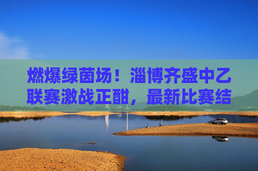 燃爆绿茵场！淄博齐盛中乙联赛激战正酣，最新比赛结果揭晓