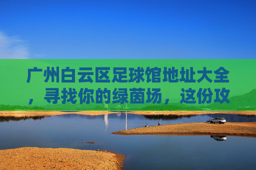 广州白云区足球馆地址大全,寻找你的绿茵场,这份攻略请收好!