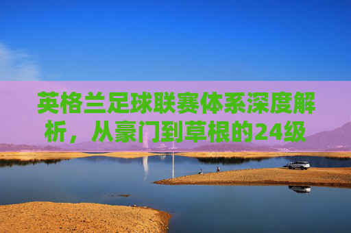 英格兰足球联赛体系深度解析,从豪门到草根的24级金字塔全景图