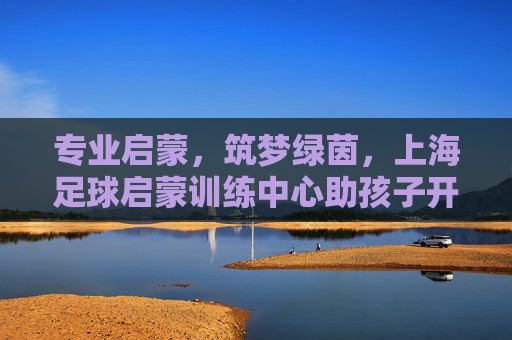 专业启蒙,筑梦绿茵,上海足球启蒙训练中心助孩子开启足球人生