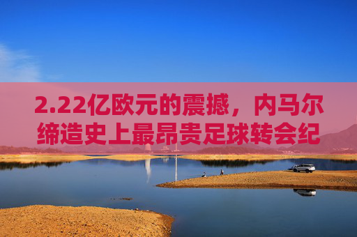 2.22亿欧元的震撼，内马尔缔造史上最昂贵足球转会纪录