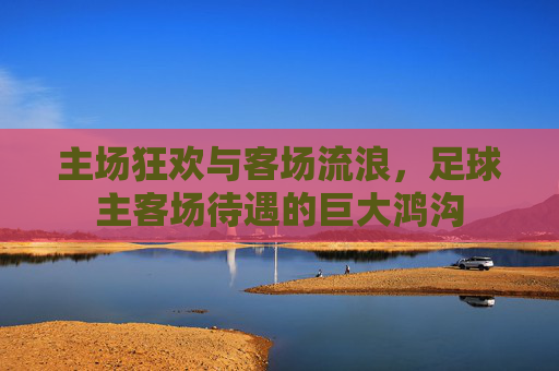 主场狂欢与客场流浪,足球主客场待遇的巨大鸿沟