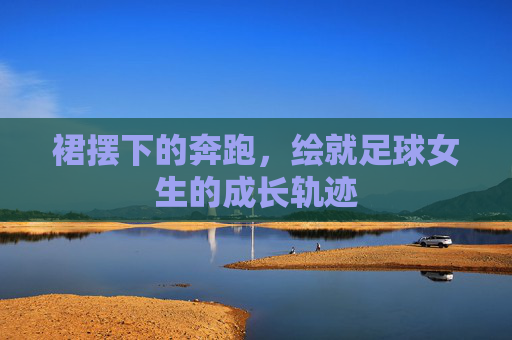 裙摆下的奔跑，绘就足球女生的成长轨迹