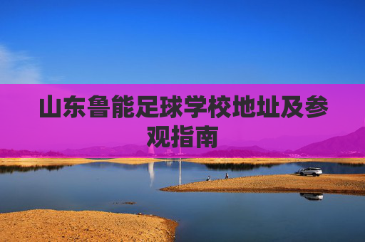 山东鲁能足球学校地址及参观指南