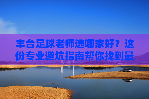 丰台足球老师选哪家好?这份专业避坑指南帮你找到最适合孩子的教练