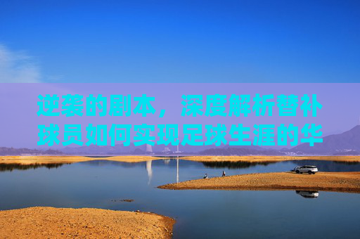 逆袭的剧本，深度解析替补球员如何实现足球生涯的华丽转身