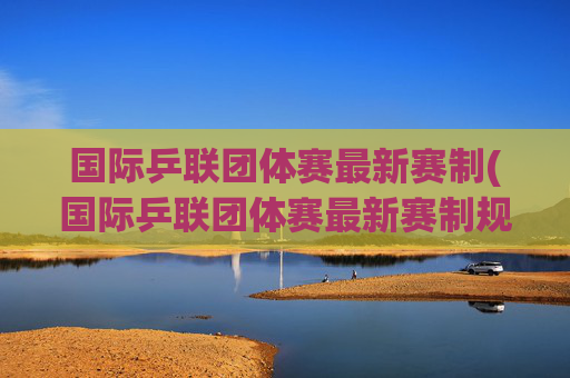 国际乒联团体赛最新赛制(国际乒联团体赛最新赛制规则)