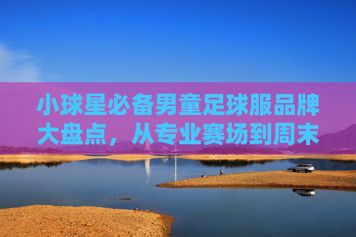 小球星必备男童足球服品牌大盘点,从专业赛场到周末野球,选对装备让孩子踢得更带劲!