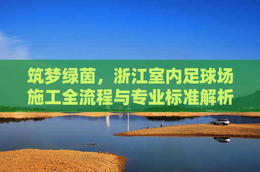 筑梦绿茵,浙江室内足球场施工全流程与专业标准解析