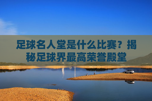 足球名人堂是什么比赛？揭秘足球界最高荣誉殿堂