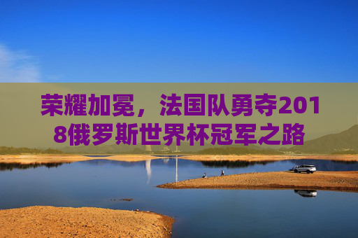 荣耀加冕，法国队勇夺2018俄罗斯世界杯冠军之路