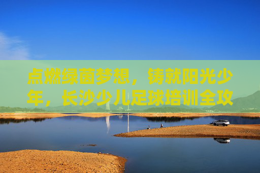 点燃绿茵梦想，铸就阳光少年，长沙少儿足球培训全攻略