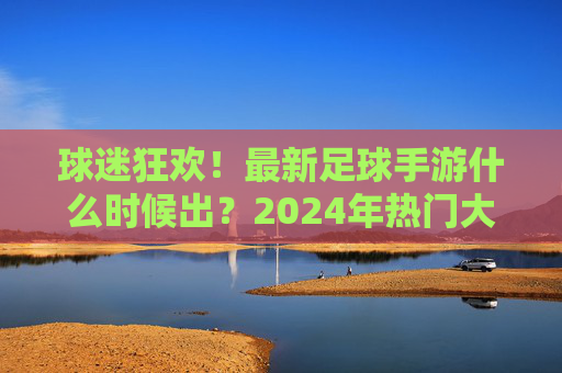 球迷狂欢！最新足球手游什么时候出？2024年热门大作全解析