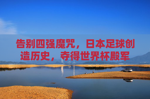 告别四强魔咒，日本足球创造历史，夺得世界杯殿军