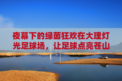 夜幕下的绿茵狂欢在大理灯光足球场,让足球点亮苍山洱海