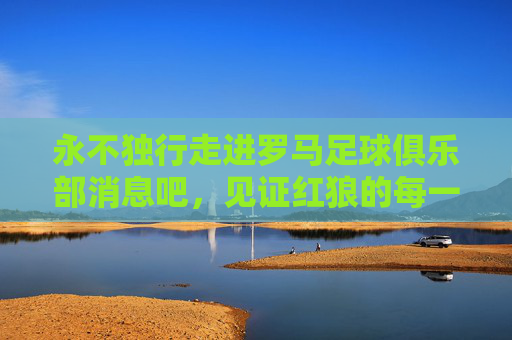 永不独行走进罗马足球俱乐部消息吧,见证红狼的每一次心跳与荣耀
