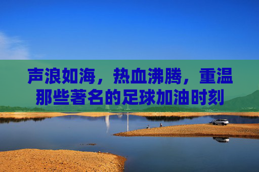 声浪如海,热血沸腾,重温那些著名的足球加油时刻