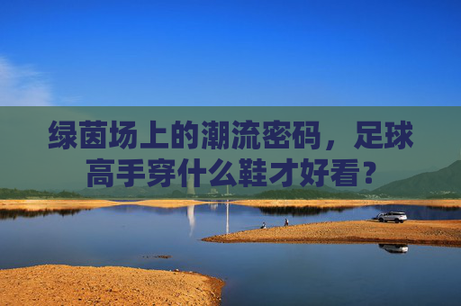 绿茵场上的潮流密码，足球高手穿什么鞋才好看？