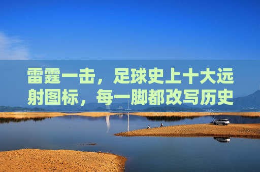 雷霆一击，足球史上十大远射图标，每一脚都改写历史