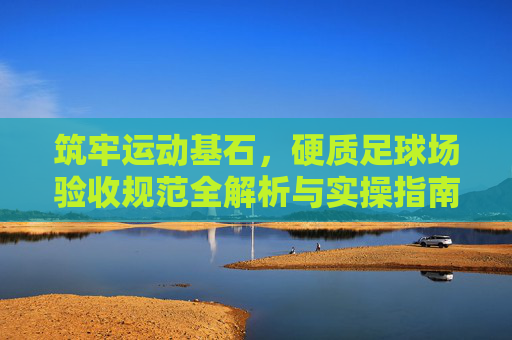 筑牢运动基石，硬质足球场验收规范全解析与实操指南