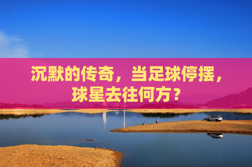 沉默的传奇,当足球停摆,球星去往何方?