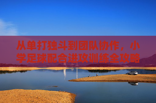 从单打独斗到团队协作,小学足球配合进攻训练全攻略