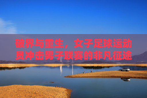 破界与重生，女子足球运动员冲击男子联赛的非凡征途