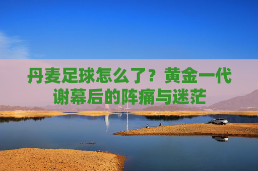 丹麦足球怎么了?黄金一代谢幕后的阵痛与迷茫