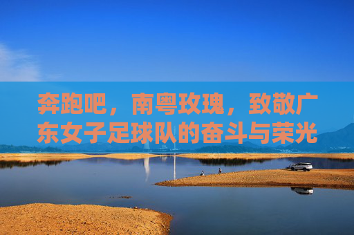 奔跑吧，南粤玫瑰，致敬广东女子足球队的奋斗与荣光