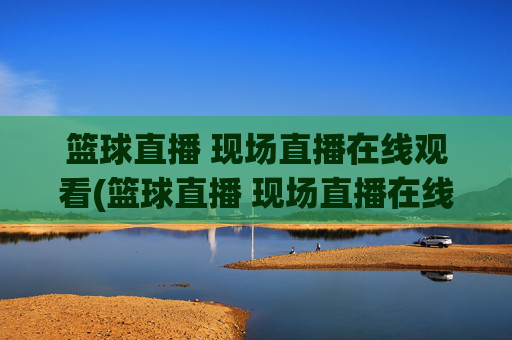 篮球直播 现场直播在线观看(篮球直播 现场直播在线观看视频)