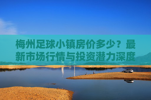 梅州足球小镇房价多少？最新市场行情与投资潜力深度解析