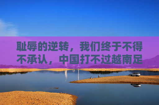 耻辱的逆转，我们终于不得不承认，中国打不过越南足球队