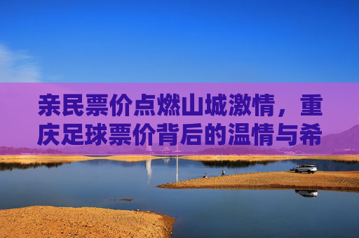 亲民票价点燃山城激情，重庆足球票价背后的温情与希望