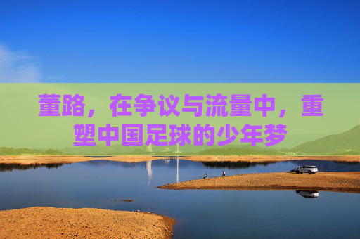 董路,在争议与流量中,重塑中国足球的少年梦