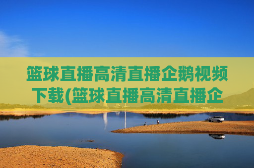 篮球直播高清直播企鹅视频下载(篮球直播高清直播企鹅视频下载安装)