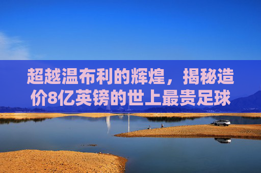 超越温布利的辉煌，揭秘造价8亿英镑的世上最贵足球场