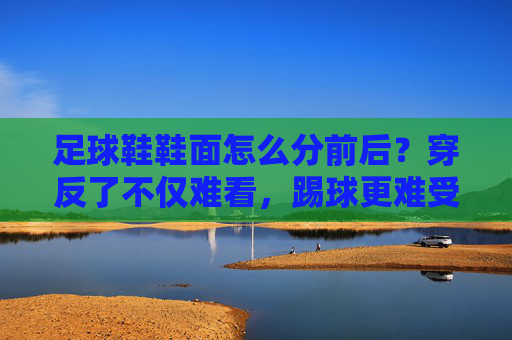 足球鞋鞋面怎么分前后?穿反了不仅难看,踢球更难受!
