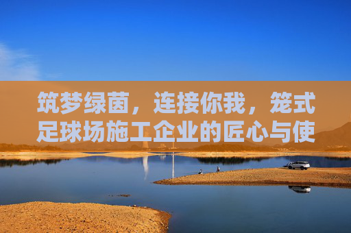 筑梦绿茵,连接你我,笼式足球场施工企业的匠心与使命