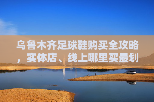 乌鲁木齐足球鞋购买全攻略,实体店、线上哪里买最划算?
